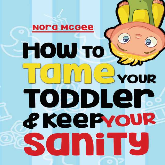 How To Tame Your Toddler And Keep Your Sanity: A Guide To Help Manage Your Toddler’s Tantrums And Not Lose Your Mind