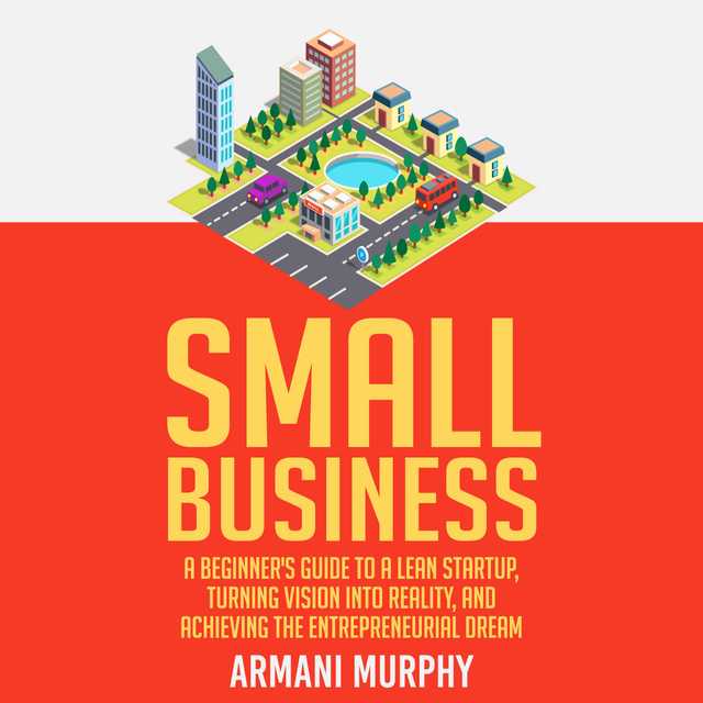 Small Business: A Beginner’s Guide to A Lean Startup, Turning Vision Into Reality, and Achieving the Entrepreneurial Dream