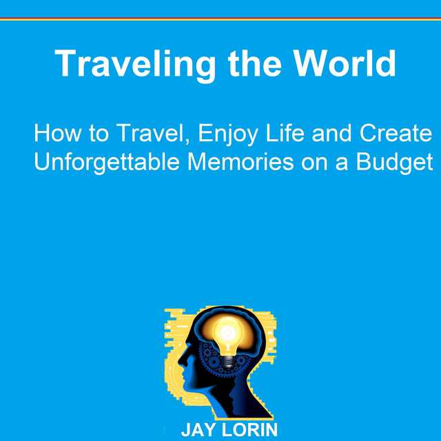 Traveling the World: How to Travel, Enjoy Life and Create Unforgettable Memories on a Budget