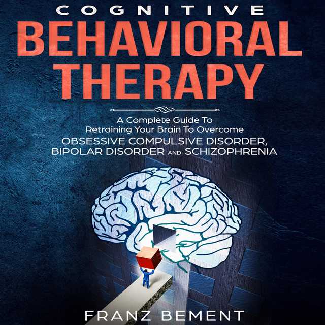 Cognitive Behavioral Therapy: A Complete Guide To Overcome Obsessive Compulsive Disorder, Bipolar Disorder and Schizophrenia