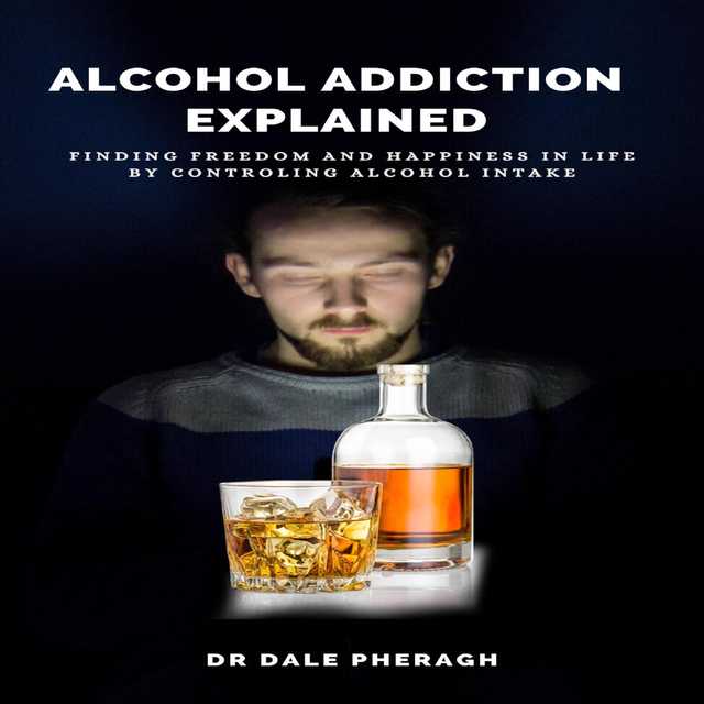 Alcohol Addiction Explained: Finding Freedom and Happiness in Life by Controling Alcohol Intake