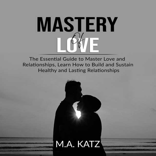 Mastery of Love: The Essential Guide to Master Love and Relationships, Learn How to Build and Sustain Healthy and Lasting Relationships