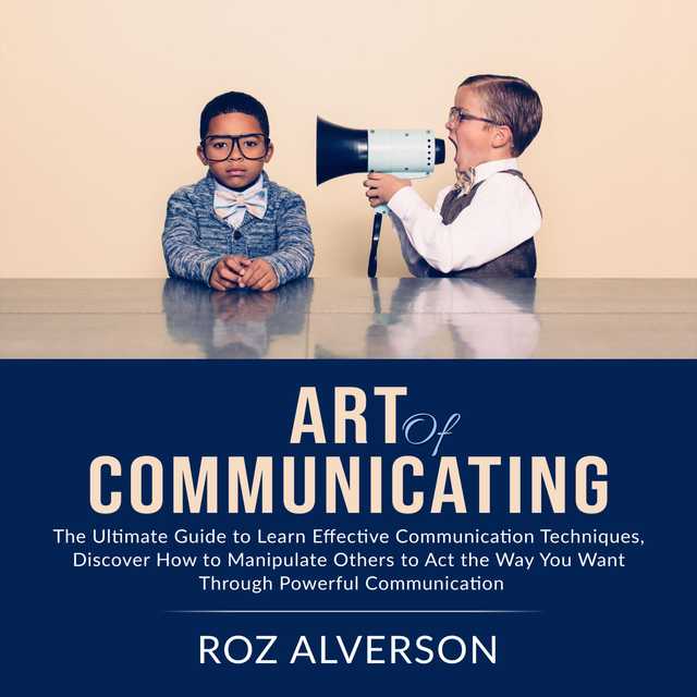 Art of Communicating: The Ultimate Guide to Learn Effective Communication Techniques, Discover How to Manipulate Others to Act the Way You Want Through Powerful Communication