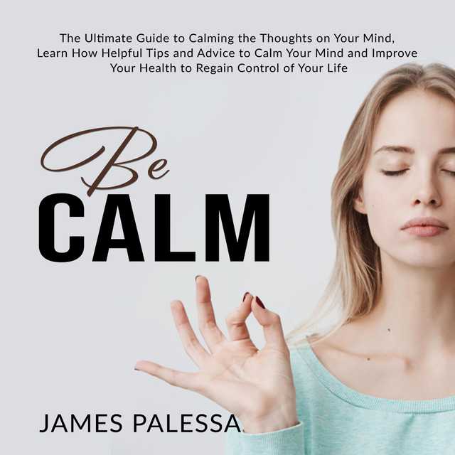 Be Calm: The Ultimate Guide to Calming the Thoughts on Your Mind, Learn How Helpful Tips and Advice to Calm Your Mind and Improve Your Health to Regain Control of Your Life