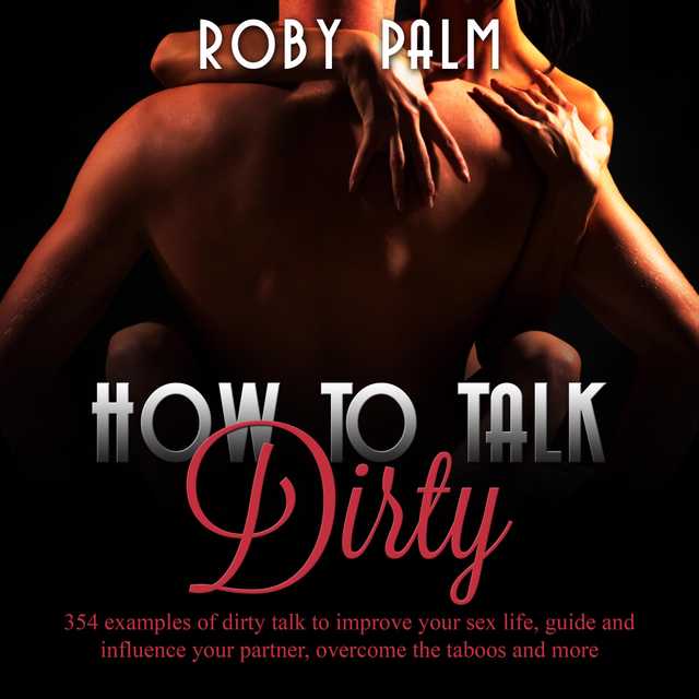 How to Talk Dirty: 354 examples of dirty talk to improve your sex life, guide and influence your partner, overcome the taboos and more