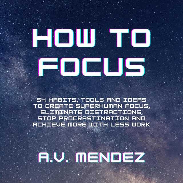 How to Focus: 54 Habits, Tools and Ideas to Create Superhuman Focus, Eliminate Distractions, Stop Procrastination and Achieve More With Less Work