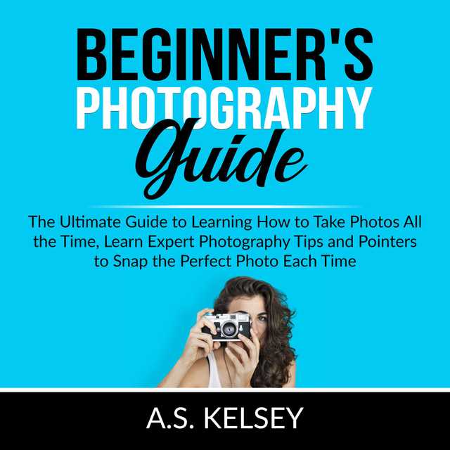 Beginner’s Photography Guide: The Ultimate Guide to Learning How to Take Photos All the Time, Learn Expert Photography Tips and Pointers to Snap the Perfect Photo Each Time