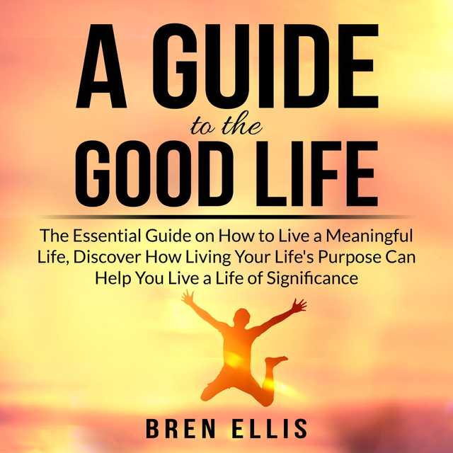 A Guide to the Good Life: The Essential Guide on How to Live a Meaningful Life, Discover How Living Your Life’s Purpose Can Help You Live a Life of Significance