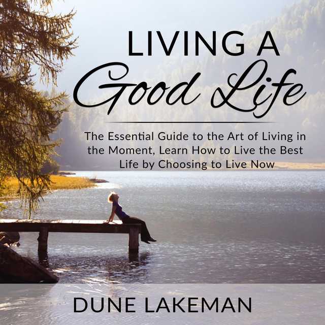 Living a Good Life: The Essential Guide to the Art of Living in the Moment, Learn How to Live the Best Life by Choosing to Live Now