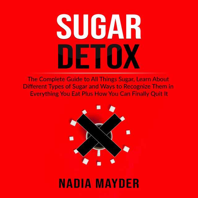 Sugar Detox: The Complete Guide to All Things Sugar, Learn About Different Types of Sugar and Ways to Recognize Them in Everything You Eat Plus How You Can Finally Quit It