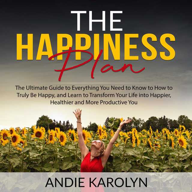 The Happiness Plan: The Ultimate Guide to Everything You Need to Know to How to Truly Be Happy, and Learn to Transform Your Life into Happier, Healthier and More Productive You